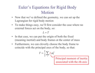 Euler’s Equations for Rigid Body
Motion
• Now that we’ve defined the geometry, we can set up the
Lagrangian for rigid body motion
• To make things easy, we’ll first consider the case where no
external forces act on the body, so:
• In that case, we can put the origin of both the fixed
(meaning inertial) and body frames at the center of mass
• Furthermore, we can cleverly choose the body frame to
coincide with the principal axes of the body, so that:
L T
=
2
1
2
i i
i
I
T ω
=
Principal moment of inertia
associated with the ith axis
 