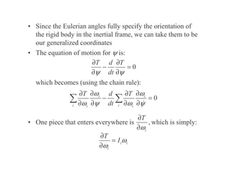 • Since the Eulerian angles fully specify the orientation of
the rigid body in the inertial frame, we can take them to be
our generalized coordinates
• The equation of motion for ψ is:
which becomes (using the chain rule):
• One piece that enters everywhere is which is simply:
0
T d T
dt
ψ ψ
∂ ∂
− =
∂ ∂
0
i i
i i
i i
T d T
dt
ω ω
ω ψ ω ψ
∂ ∂
∂ ∂
− =
∂ ∂ ∂ ∂
,
i
T
ω
∂
∂
i i
i
T
I ω
ω
∂
=
∂
 