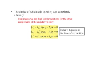 • The choice of which axis to call x3 was completely
arbitrary
– That means we can find similar relations for the other
components of the angular velocity
( )
( )
( )
1 2 1 2 3 3
3 1 3 1 2 2
2 3 2 3 1 1
0
0
0
I I I
I I I
I I I
ω ω ω
ω ω ω
ω ω ω
− − =
− − =
− − =
Euler’s Equations
for force-free motion
 