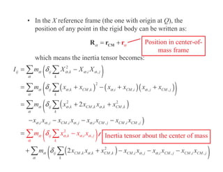 • In the X reference frame (the one with origin at Q), the
position of any point in the rigid body can be written as:
which means the inertia tensor becomes:
α
α = +
CM
R r
r Position in center-of-
mass frame
( )
( ) ( )( )
( )
( )
(
)
( )
( )
2
, ,
2
, , ,
2
, , , , , ,
2 2
, , , ,
, , , , , , , ,
,
2
, , , ,
2
2
ij ij k i j
k
ij k CM k i CM i j CM j
k
ij k CM k k CM k
k
i j CM i j i CM j CM i CM j
ij CM k k
ij k i j
k
CM k CM
k
I m X X X
m x x x x x x
m x x x x
x x x x x x x x
m x x x
m x x x
x
α α α α
α
α α α α
α
α α α
α
α α α α
α
α α
α
α α
α
δ
δ
δ
δ
δ
= −
= + − + +
= + +
− − − −
=
+ + −
−
( )
, , , , ,
i j i CM j CM i CM j
x x x x x
α α
α
− −
Inertia tensor about the center of mass
 
