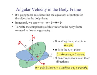 Angular Velocity in the Body Frame
• It’s going to be easiest to find the equations of motion for
the object in the body frame
• In general, we can write:
• To write the components of this vector in the body frame
we need to do some geometry:
= + +
1
x
ψ
3
x
1
x′
3
x′
2
x′
2
x
φ
θ
• is along the x3 direction:
• is in the x1-x2 plane:
• has components in all three
directions:
ψ
= 3
e
2
cos sin
θ ψ θ ψ
= −
1
e e
2 3
sin sin sin cos cos
φ θ ψ φ θ ψ φ θ
= + +
1
e e e
 