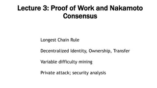 Lecture 3: Proof of Work and Nakamoto
Consensus
Longest Chain Rule
Decentralized Identity, Ownership, Transfer
Variable difficulty mining
Private attack; security analysis
 