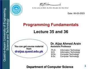 1
Programming Fundamentals
Lecture 35 and 36
Dr. Aijaz Ahmed Arain
Assistant Professor
Ph.D. Information Technology
M.S. Information Technology
M.Sc. Computer Technology
B.Sc. Computer Technology
Quaid-e-Awam
University
of
Engineering,
Science
and
Technology
Department of Computer Science
Date: 06-03-2023
You can get course material
from
draijaz.quest.edu.pk
 