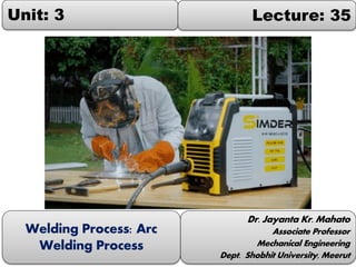 Unit: 3 Lecture: 35
Dr. Jayanta Kr. Mahato
Associate Professor
Mechanical Engineering
Dept. Shobhit University, Meerut
Welding Process: Arc
Welding Process
 