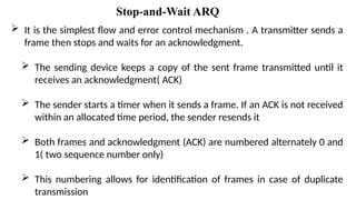  It is the simplest flow and error control mechanism . A transmitter sends a
frame then stops and waits for an acknowledgment.
 The sending device keeps a copy of the sent frame transmitted until it
receives an acknowledgment( ACK)
 The sender starts a timer when it sends a frame. If an ACK is not received
within an allocated time period, the sender resends it
 Both frames and acknowledgment (ACK) are numbered alternately 0 and
1( two sequence number only)
 This numbering allows for identification of frames in case of duplicate
transmission
Stop-and-Wait ARQ
 