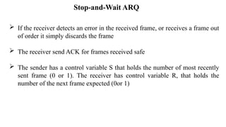  If the receiver detects an error in the received frame, or receives a frame out
of order it simply discards the frame
 The receiver send ACK for frames received safe
 The sender has a control variable S that holds the number of most recently
sent frame (0 or 1). The receiver has control variable R, that holds the
number of the next frame expected (0or 1)
Stop-and-Wait ARQ
 
