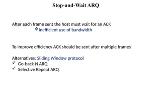 After each frame sent the host must wait for an ACK
inefficient use of bandwidth
To improve efficiency ACK should be sent after multiple frames
Alternatives: Sliding Window protocol
 Go-back-N ARQ
 Selective Repeat ARQ
Stop-and-Wait ARQ
 