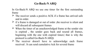 In Go-Back-N ARQ we use one timer for the first outstanding
frame
 The receiver sends a positive ACK if a frame has arrived safe
and in order.
 if a frame is damaged or out of order ,the receiver is silent and
will discard all subsequent frames
 When the timer of an unacknowledged frame at the sender site
is expired , the sender goes back and resend all frames,
beginning with the one with expired timer.( that is why the
protocol is called Go-Back-N ARQ)
 The receiver doesn't have to acknowledge each frame
received . It can send cumulative Ack for several frame
Go-Back-N ARQ
 
