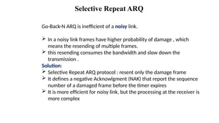 Selective Repeat ARQ
Go-Back-N ARQ is inefficient of a noisy link.
 In a noisy link frames have higher probability of damage , which
means the resending of multiple frames.
 this resending consumes the bandwidth and slow down the
transmission .
Solution:
 Selective Repeat ARQ protocol : resent only the damage frame
 It defines a negative Acknowlgment (NAK) that report the sequence
number of a damaged frame before the timer expires
 It is more efficient for noisy link, but the processing at the receiver is
more complex
 