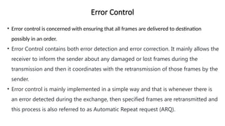 Error Control
• Error control is concerned with ensuring that all frames are delivered to destination
possibly in an order.
• Error Control contains both error detection and error correction. It mainly allows the
receiver to inform the sender about any damaged or lost frames during the
transmission and then it coordinates with the retransmission of those frames by the
sender.
• Error control is mainly implemented in a simple way and that is whenever there is
an error detected during the exchange, then specified frames are retransmitted and
this process is also referred to as Automatic Repeat request (ARQ).
 