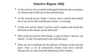 Selective Repeat ARQ
 At the receiver site we need to distinguish between the acceptance
of a frame and its delivery to the network layer.
 At the second arrival, frame 2 arrives and is stored and marked
but it can not be delivered because frame 1 is missing.
 At the next arrival, frame 3 arrives and is marked and stored but
still none of the frames can be delivered.
 Only at the last arrival when finally a copy of frame 1 arrives, can
frames 1,2 and 3 be delivered to the network layer.
 There are two conditions for the delivery of frames to the network
layer: First, a set of consecutive frames must have arrived.
Second, the set starts from the beginning of the window.
 