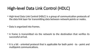 High-level Data Link Control (HDLC)
• High-level Data Link Control (HDLC) is a group of communication protocols of
the data link layer for transmitting data between network points or nodes.
• Data is organized into frames.
• A frame is transmitted via the network to the destination that verifies its
successful arrival.
• It is a bit - oriented protocol that is applicable for both point - to - point and
multipoint communications.
 