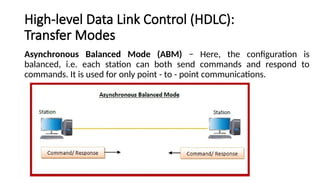 High-level Data Link Control (HDLC):
Transfer Modes
Asynchronous Balanced Mode (ABM) − Here, the configuration is
balanced, i.e. each station can both send commands and respond to
commands. It is used for only point - to - point communications.
 
