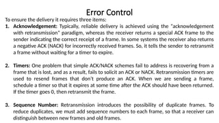 Error Control
To ensure the delivery it requires three items:
1. Acknowledgement: Typically, reliable delivery is achieved using the “acknowledgement
with retransmission” paradigm, whereas the receiver returns a special ACK frame to the
sender indicating the correct receipt of a frame. In some systems the receiver also returns
a negative ACK (NACK) for incorrectly received frames. So, it tells the sender to retransmit
a frame without waiting for a timer to expire.
2. Timers: One problem that simple ACK/NACK schemes fail to address is recovering from a
frame that is lost, and as a result, fails to solicit an ACK or NACK. Retransmission timers are
used to resend frames that don’t produce an ACK. When we are sending a frame,
schedule a timer so that it expires at some time after the ACK should have been returned.
If the timer goes 0, then retransmit the frame.
3. Sequence Number: Retransmission introduces the possibility of duplicate frames. To
reduce duplicates, we must add sequence numbers to each frame, so that a receiver can
distinguish between new frames and old frames.
 