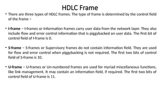• There are three types of HDLC frames. The type of frame is determined by the control field
of the frame −
• I-frame − I-frames or Information frames carry user data from the network layer. They also
include flow and error control information that is piggybacked on user data. The first bit of
control field of I-frame is 0.
• S-frame − S-frames or Supervisory frames do not contain information field. They are used
for flow and error control when piggybacking is not required. The first two bits of control
field of S-frame is 10.
• U-frame − U-frames or Un-numbered frames are used for myriad miscellaneous functions,
like link management. It may contain an information field, if required. The first two bits of
control field of U-frame is 11.
HDLC Frame
 