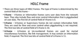 • There are three types of HDLC frames. The type of frame is determined by the
control field of the frame −
• I-frame − I-frames or Information frames carry user data from the network
layer. They also include flow and error control information that is piggybacked
on user data. The first bit of control field of I-frame is 0.
• S-frame − S-frames or Supervisory frames do not contain information field.
They are used for flow and error control when piggybacking is not required.
The first two bits of control field of S-frame is 10.
• U-frame − U-frames or Un-numbered frames are used for myriad
miscellaneous functions, like link management. It may contain an information
field, if required. The first two bits of control field of U-frame is 11.
HDLC Frame
 