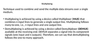 Multiplexing
Technique used to combine and send the multiple data streams over a single
medium.
• Multiplexing is achieved by using a device called Multiplexer (MUX) that
combines n input lines to generate a single output line. Multiplexing follows
many-to-one, i.e., n input lines and one output line.
• Demultiplexing is achieved by using a device called Demultiplexer (DEMUX)
available at the receiving end. DEMUX separates a signal into its component
signals (one input and n outputs). Therefore, we can say that demultiplexing
follows the one-to-many approach.
 