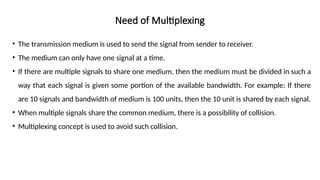 Need of Multiplexing
• The transmission medium is used to send the signal from sender to receiver.
• The medium can only have one signal at a time.
• If there are multiple signals to share one medium, then the medium must be divided in such a
way that each signal is given some portion of the available bandwidth. For example: If there
are 10 signals and bandwidth of medium is 100 units, then the 10 unit is shared by each signal.
• When multiple signals share the common medium, there is a possibility of collision.
• Multiplexing concept is used to avoid such collision.
 