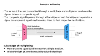 Concept of Multiplexing
• The 'n' input lines are transmitted through a multiplexer and multiplexer combines the
signals to form a composite signal.
• The composite signal is passed through a Demultiplexer and demultiplexer separates a
signal to component signals and transfers them to their respective destinations.
Advantages of Multiplexing:
• More than one signal can be sent over a single medium.
• The bandwidth of a medium can be utilized effectively.
 