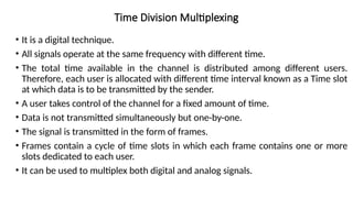 Time Division Multiplexing
• It is a digital technique.
• All signals operate at the same frequency with different time.
• The total time available in the channel is distributed among different users.
Therefore, each user is allocated with different time interval known as a Time slot
at which data is to be transmitted by the sender.
• A user takes control of the channel for a fixed amount of time.
• Data is not transmitted simultaneously but one-by-one.
• The signal is transmitted in the form of frames.
• Frames contain a cycle of time slots in which each frame contains one or more
slots dedicated to each user.
• It can be used to multiplex both digital and analog signals.
 