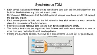 Synchronous TDM
• Each device is given same time slot to transmit the data over the link, irrespective of the
fact that the device has any data to transmit or not.
• Synchronous TDM requires that the total speed of various input lines should not exceed
the capacity of path.
• Each device places its data onto the link when its time slot arrives i.e. each device is
given the possession of line turn by turn.
• If any device does not have data to send then its time slot remains empty.
• The various time slots are organized into frames and each frame consists of one or
more time slots dedicated to each sending device.
• If there are n sending devices, there will be n slots in frame i.e. one slot for each device.
 