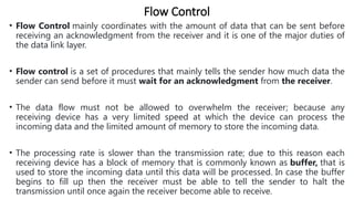 Flow Control
• Flow Control mainly coordinates with the amount of data that can be sent before
receiving an acknowledgment from the receiver and it is one of the major duties of
the data link layer.
• Flow control is a set of procedures that mainly tells the sender how much data the
sender can send before it must wait for an acknowledgment from the receiver.
• The data flow must not be allowed to overwhelm the receiver; because any
receiving device has a very limited speed at which the device can process the
incoming data and the limited amount of memory to store the incoming data.
• The processing rate is slower than the transmission rate; due to this reason each
receiving device has a block of memory that is commonly known as buffer, that is
used to store the incoming data until this data will be processed. In case the buffer
begins to fill up then the receiver must be able to tell the sender to halt the
transmission until once again the receiver become able to receive.
 