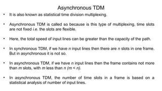 Asynchronous TDM
• It is also known as statistical time division multiplexing.
• Asynchronous TDM is called so because is this type of multiplexing, time slots
are not fixed i.e. the slots are flexible.
• Here, the total speed of input lines can be greater than the capacity of the path.
• In synchronous TDM, if we have n input lines then there are n slots in one frame.
But in asynchronous it is not so.
• In asynchronous TDM, if we have n input lines then the frame contains not more
than m slots, with m less than n (m < n).
• In asynchronous TDM, the number of time slots in a frame is based on a
statistical analysis of number of input lines.
 