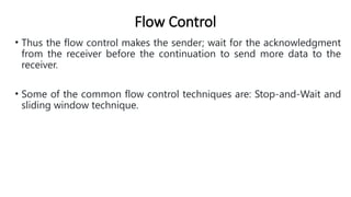 Flow Control
• Thus the flow control makes the sender; wait for the acknowledgment
from the receiver before the continuation to send more data to the
receiver.
• Some of the common flow control techniques are: Stop-and-Wait and
sliding window technique.
 