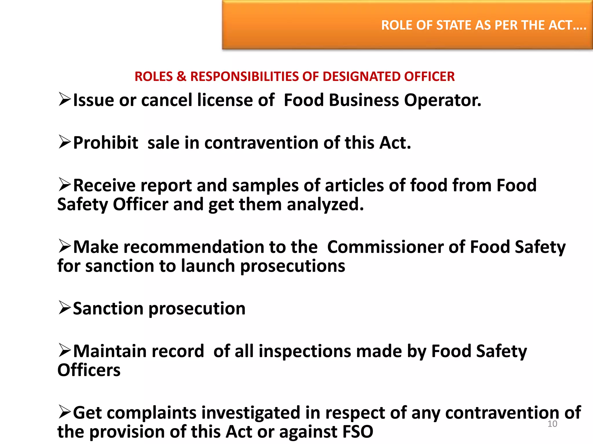 ROLE OF STATE AS PER THE ACT….
ROLES & RESPONSIBILITIES OF DESIGNATED OFFICER
Issue or cancel license of Food Business Operator.
Prohibit sale in contravention of this Act.
Receive report and samples of articles of food from Food
Safety Officer and get them analyzed.
Make recommendation to the Commissioner of Food Safety
for sanction to launch prosecutions
Sanction prosecution
Maintain record of all inspections made by Food Safety
Officers
Get complaints investigated in respect of any contravention of
the provision of this Act or against FSO
10
 
