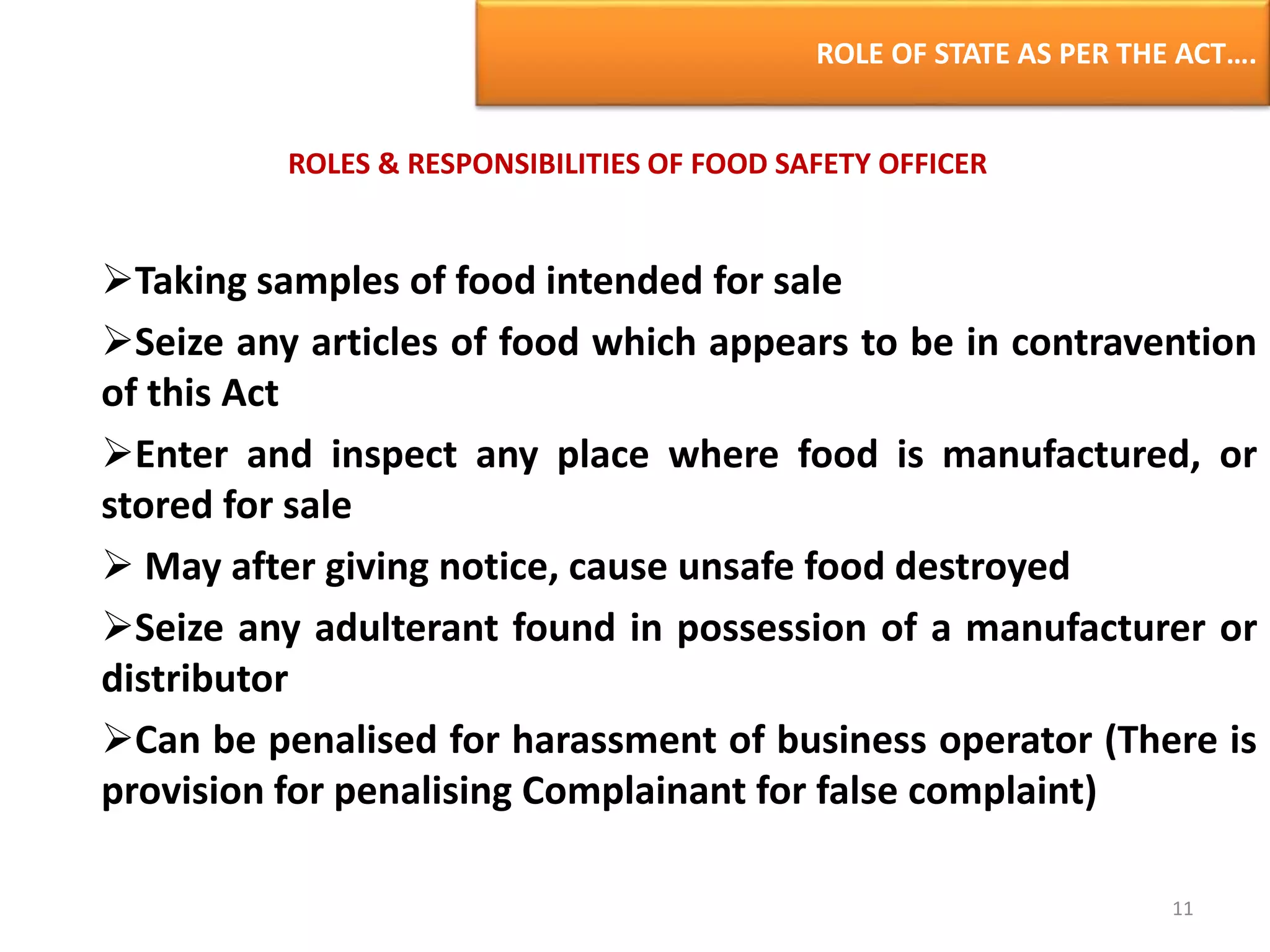 ROLE OF STATE AS PER THE ACT….
ROLES & RESPONSIBILITIES OF FOOD SAFETY OFFICER
Taking samples of food intended for sale
Seize any articles of food which appears to be in contravention
of this Act
Enter and inspect any place where food is manufactured, or
stored for sale
 May after giving notice, cause unsafe food destroyed
Seize any adulterant found in possession of a manufacturer or
distributor
Can be penalised for harassment of business operator (There is
provision for penalising Complainant for false complaint)
11
 