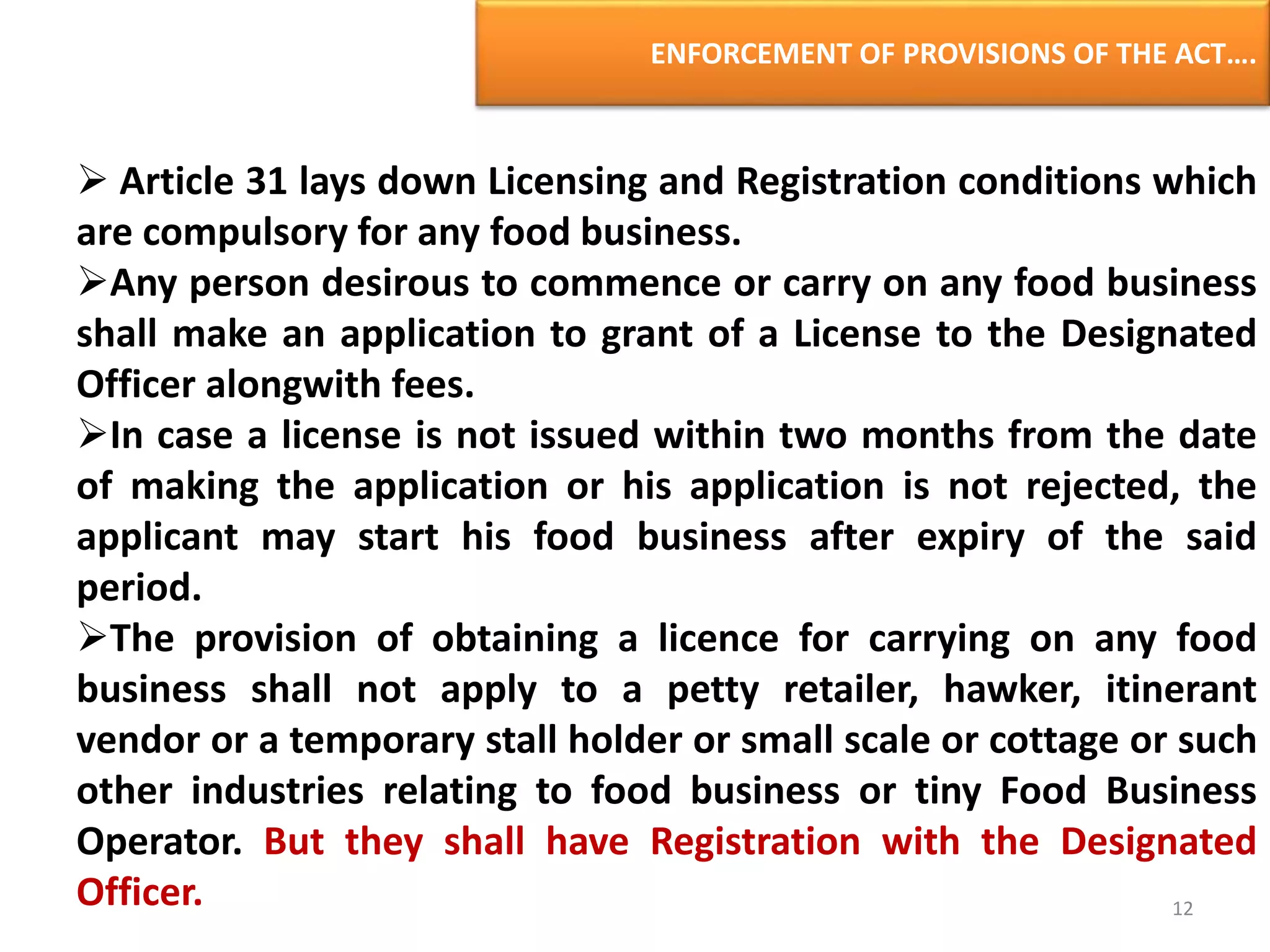 ENFORCEMENT OF PROVISIONS OF THE ACT….
 Article 31 lays down Licensing and Registration conditions which
are compulsory for any food business.
Any person desirous to commence or carry on any food business
shall make an application to grant of a License to the Designated
Officer alongwith fees.
In case a license is not issued within two months from the date
of making the application or his application is not rejected, the
applicant may start his food business after expiry of the said
period.
The provision of obtaining a licence for carrying on any food
business shall not apply to a petty retailer, hawker, itinerant
vendor or a temporary stall holder or small scale or cottage or such
other industries relating to food business or tiny Food Business
Operator. But they shall have Registration with the Designated
Officer. 12
 