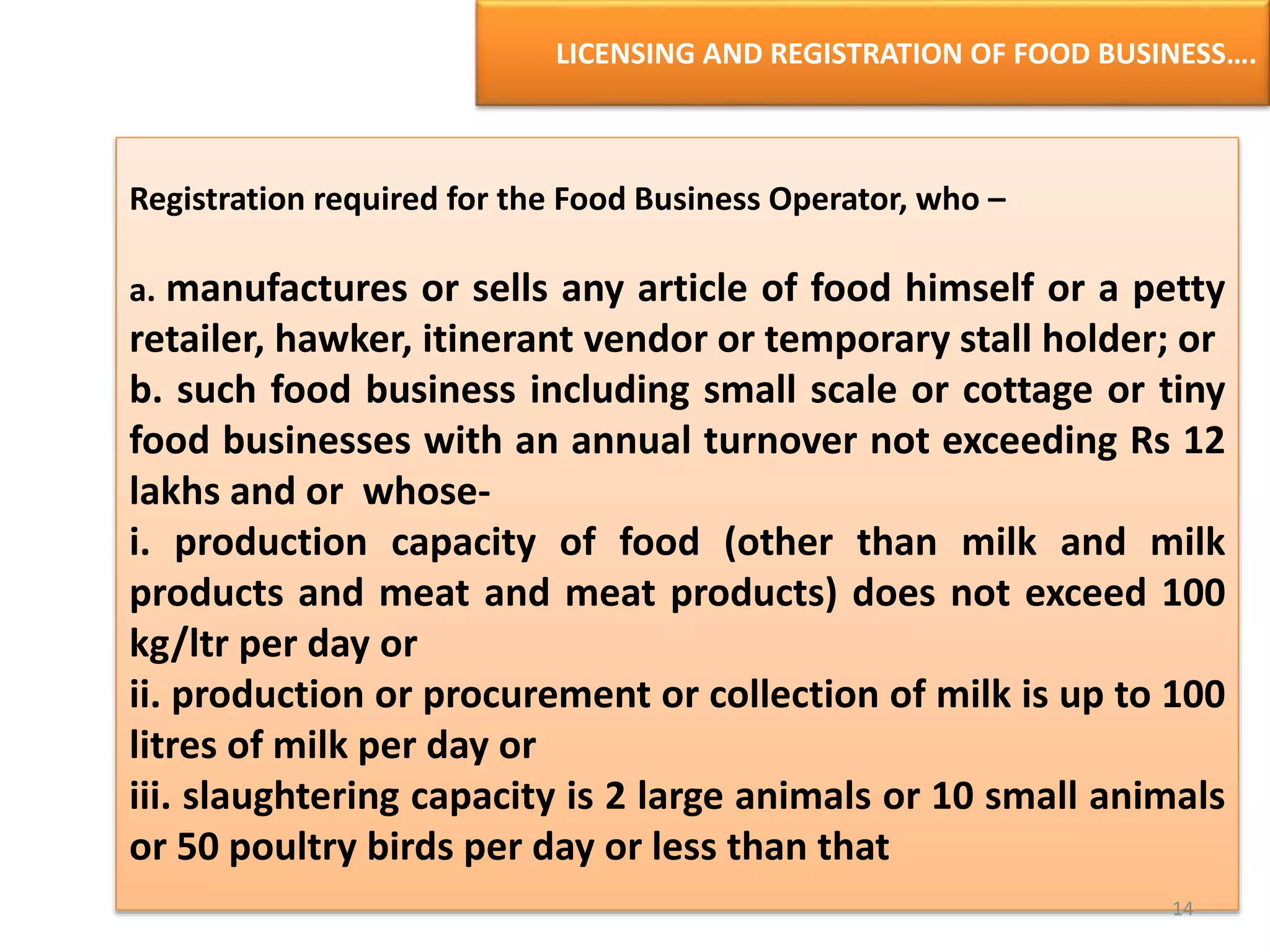 LICENSING AND REGISTRATION OF FOOD BUSINESS….
Registration required for the Food Business Operator, who –
a. manufactures or sells any article of food himself or a petty
retailer, hawker, itinerant vendor or temporary stall holder; or
b. such food business including small scale or cottage or tiny
food businesses with an annual turnover not exceeding Rs 12
lakhs and or whose-
i. production capacity of food (other than milk and milk
products and meat and meat products) does not exceed 100
kg/ltr per day or
ii. production or procurement or collection of milk is up to 100
litres of milk per day or
iii. slaughtering capacity is 2 large animals or 10 small animals
or 50 poultry birds per day or less than that
14
 