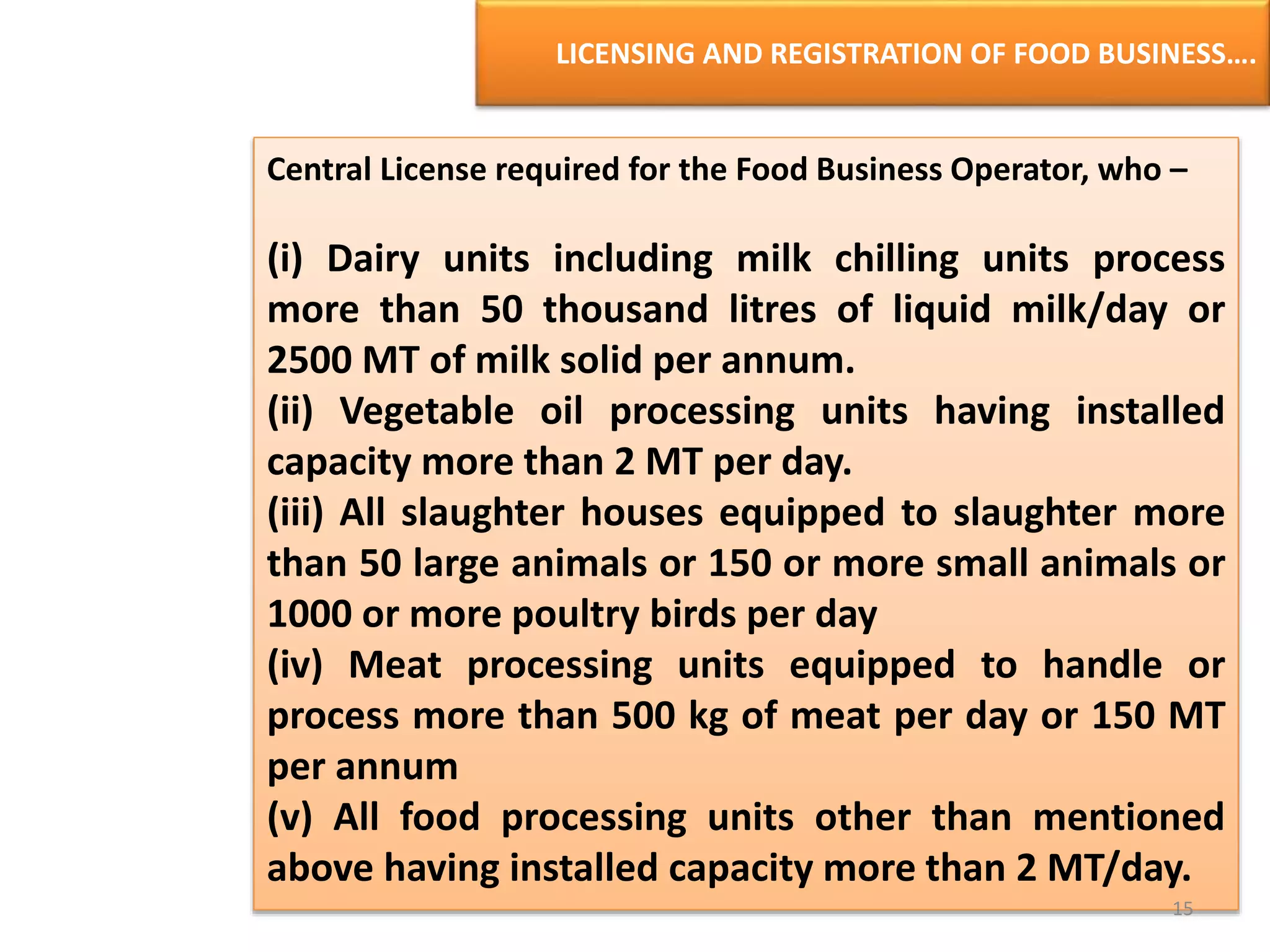LICENSING AND REGISTRATION OF FOOD BUSINESS….
Central License required for the Food Business Operator, who –
(i) Dairy units including milk chilling units process
more than 50 thousand litres of liquid milk/day or
2500 MT of milk solid per annum.
(ii) Vegetable oil processing units having installed
capacity more than 2 MT per day.
(iii) All slaughter houses equipped to slaughter more
than 50 large animals or 150 or more small animals or
1000 or more poultry birds per day
(iv) Meat processing units equipped to handle or
process more than 500 kg of meat per day or 150 MT
per annum
(v) All food processing units other than mentioned
above having installed capacity more than 2 MT/day.
15
 