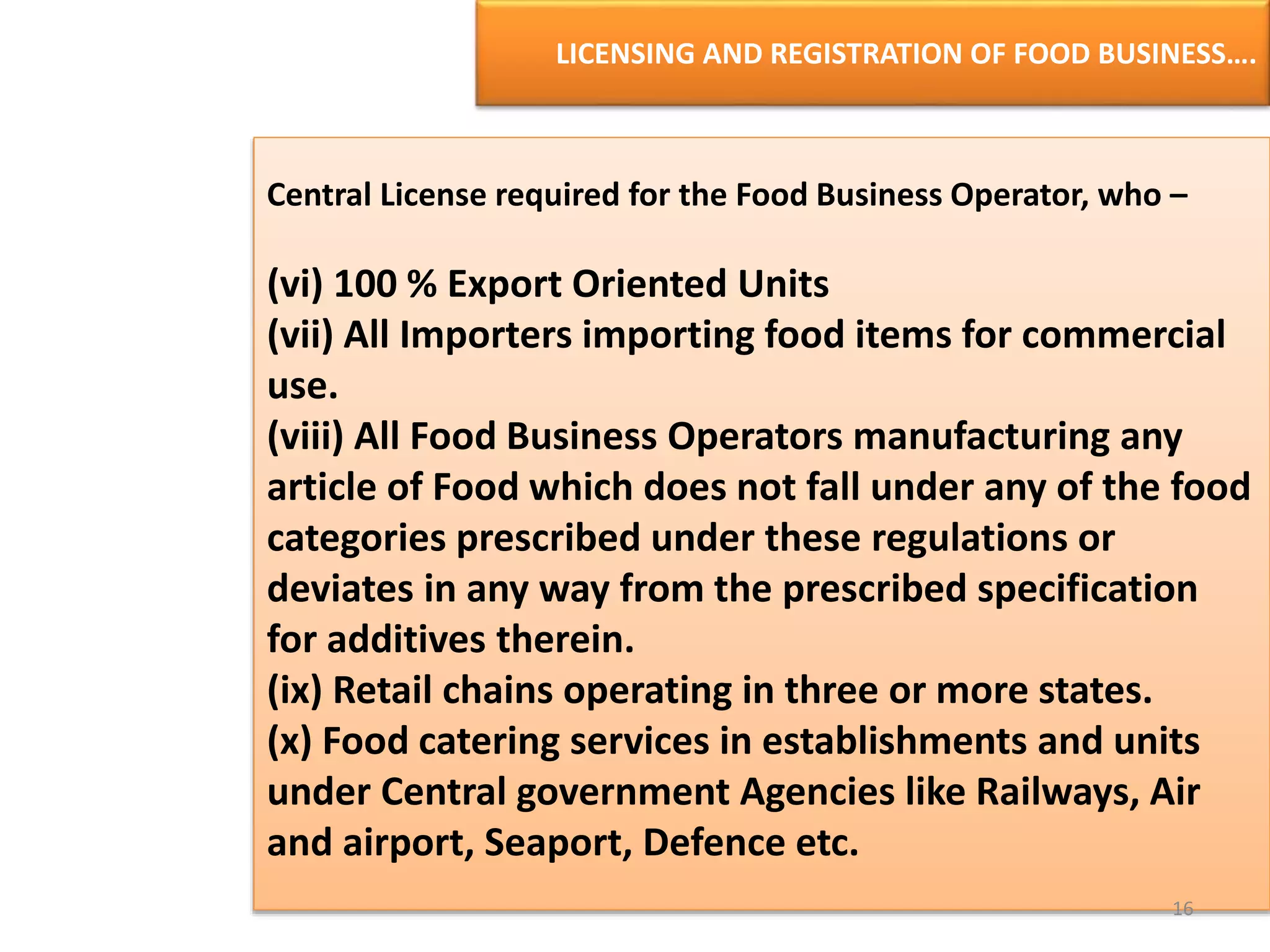LICENSING AND REGISTRATION OF FOOD BUSINESS….
Central License required for the Food Business Operator, who –
(vi) 100 % Export Oriented Units
(vii) All Importers importing food items for commercial
use.
(viii) All Food Business Operators manufacturing any
article of Food which does not fall under any of the food
categories prescribed under these regulations or
deviates in any way from the prescribed specification
for additives therein.
(ix) Retail chains operating in three or more states.
(x) Food catering services in establishments and units
under Central government Agencies like Railways, Air
and airport, Seaport, Defence etc.
16
 