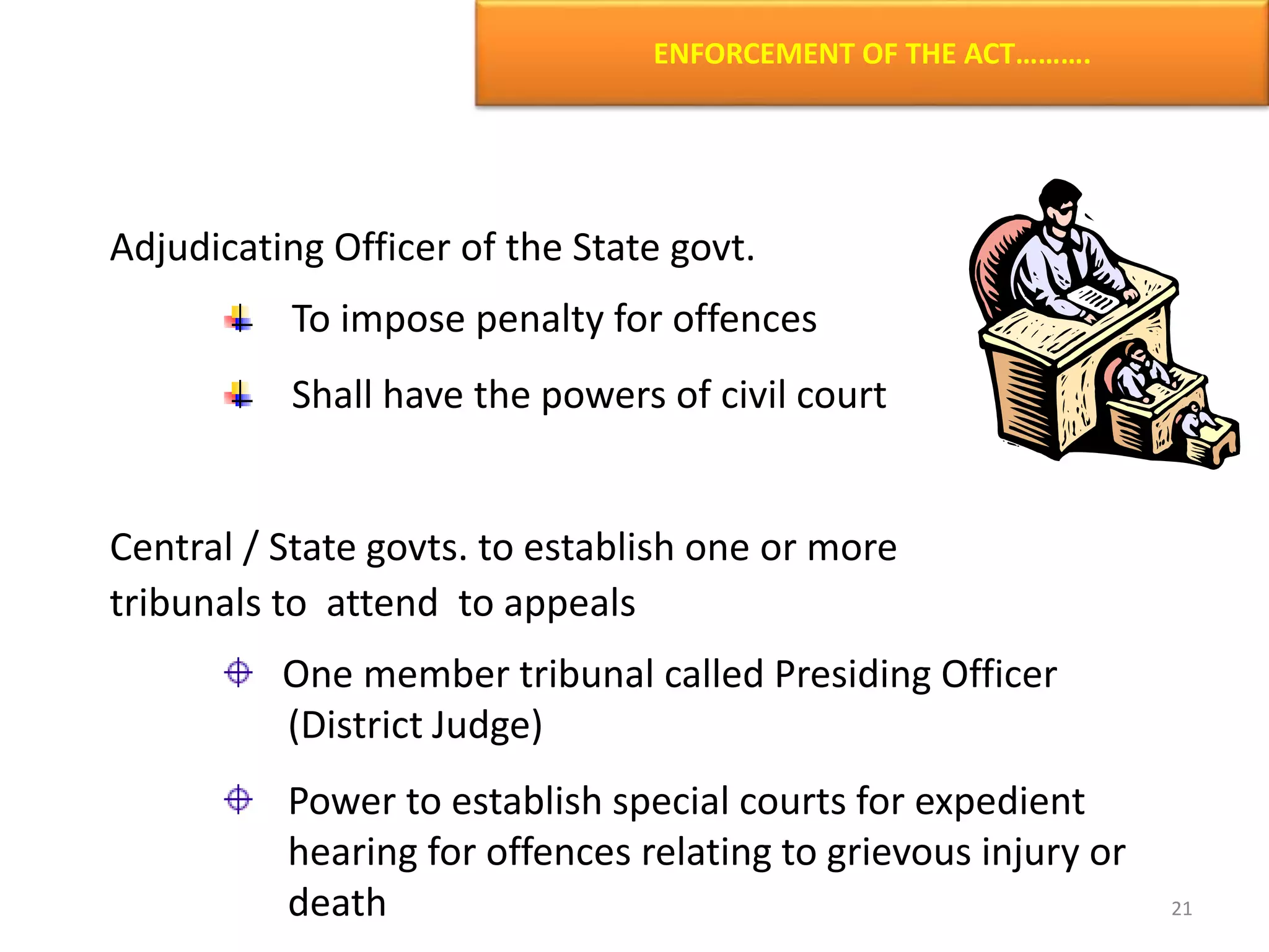 ENFORCEMENT OF THE ACT……….
Adjudicating Officer of the State govt.
To impose penalty for offences
Shall have the powers of civil court
Central / State govts. to establish one or more
tribunals to attend to appeals
One member tribunal called Presiding Officer
(District Judge)
Power to establish special courts for expedient
hearing for offences relating to grievous injury or
death 21
 