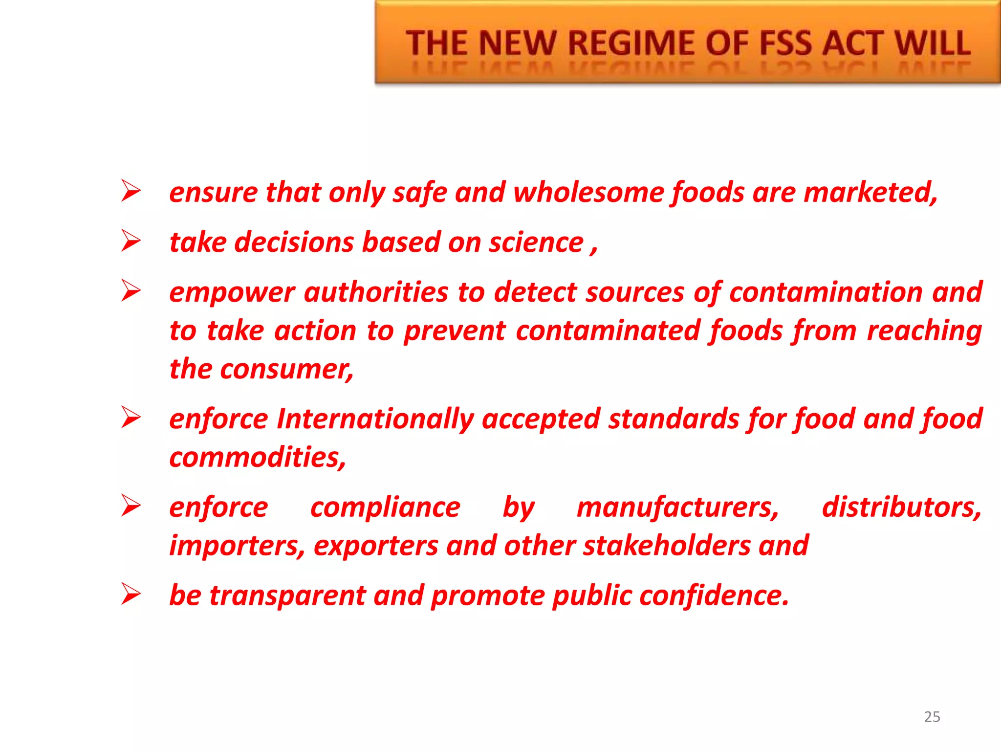  ensure that only safe and wholesome foods are marketed,
 take decisions based on science ,
 empower authorities to detect sources of contamination and
to take action to prevent contaminated foods from reaching
the consumer,
 enforce Internationally accepted standards for food and food
commodities,
 enforce compliance by manufacturers, distributors,
importers, exporters and other stakeholders and
 be transparent and promote public confidence.
25
 