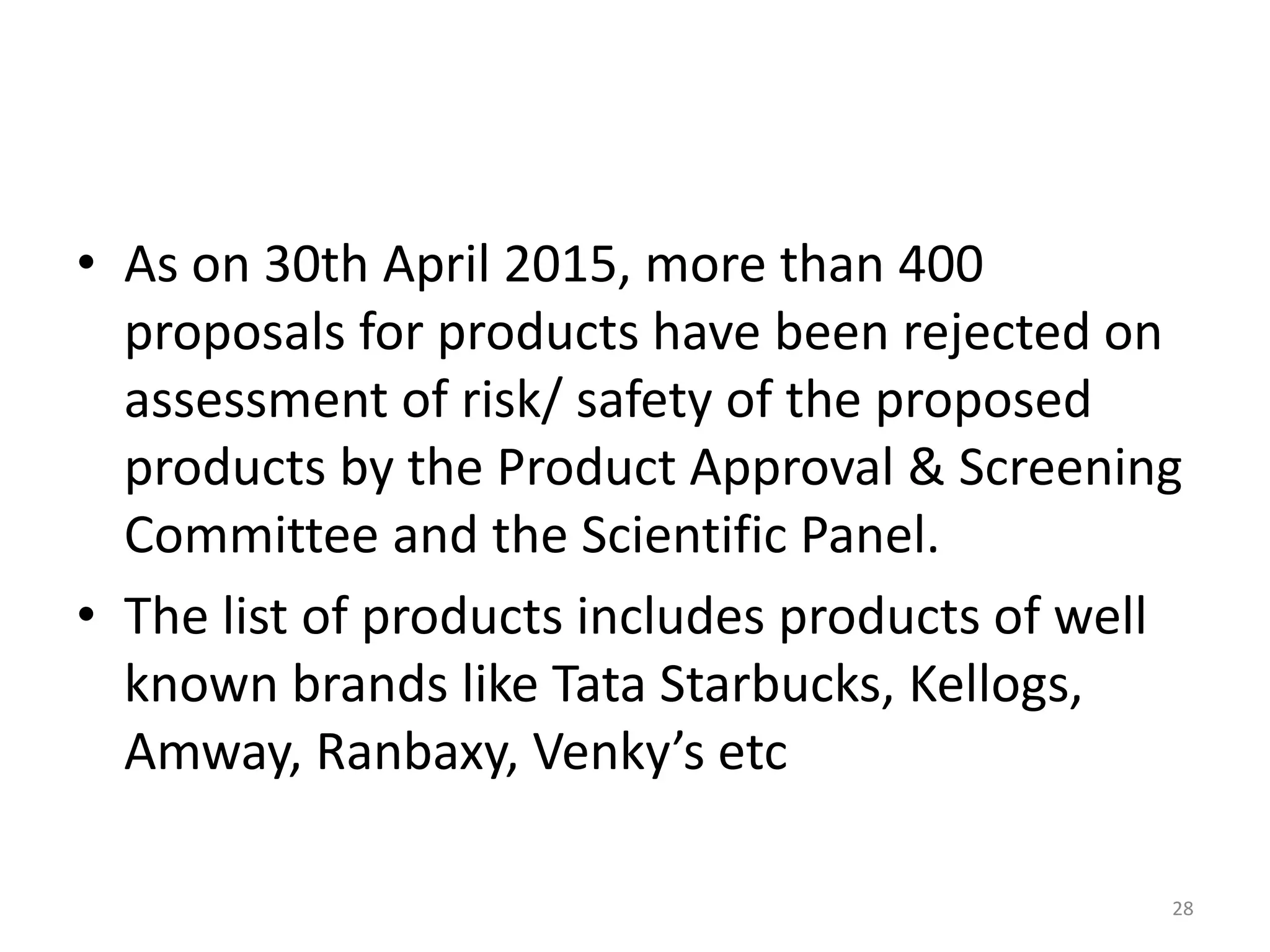 • As on 30th April 2015, more than 400
proposals for products have been rejected on
assessment of risk/ safety of the proposed
products by the Product Approval & Screening
Committee and the Scientific Panel.
• The list of products includes products of well
known brands like Tata Starbucks, Kellogs,
Amway, Ranbaxy, Venky’s etc
28
 