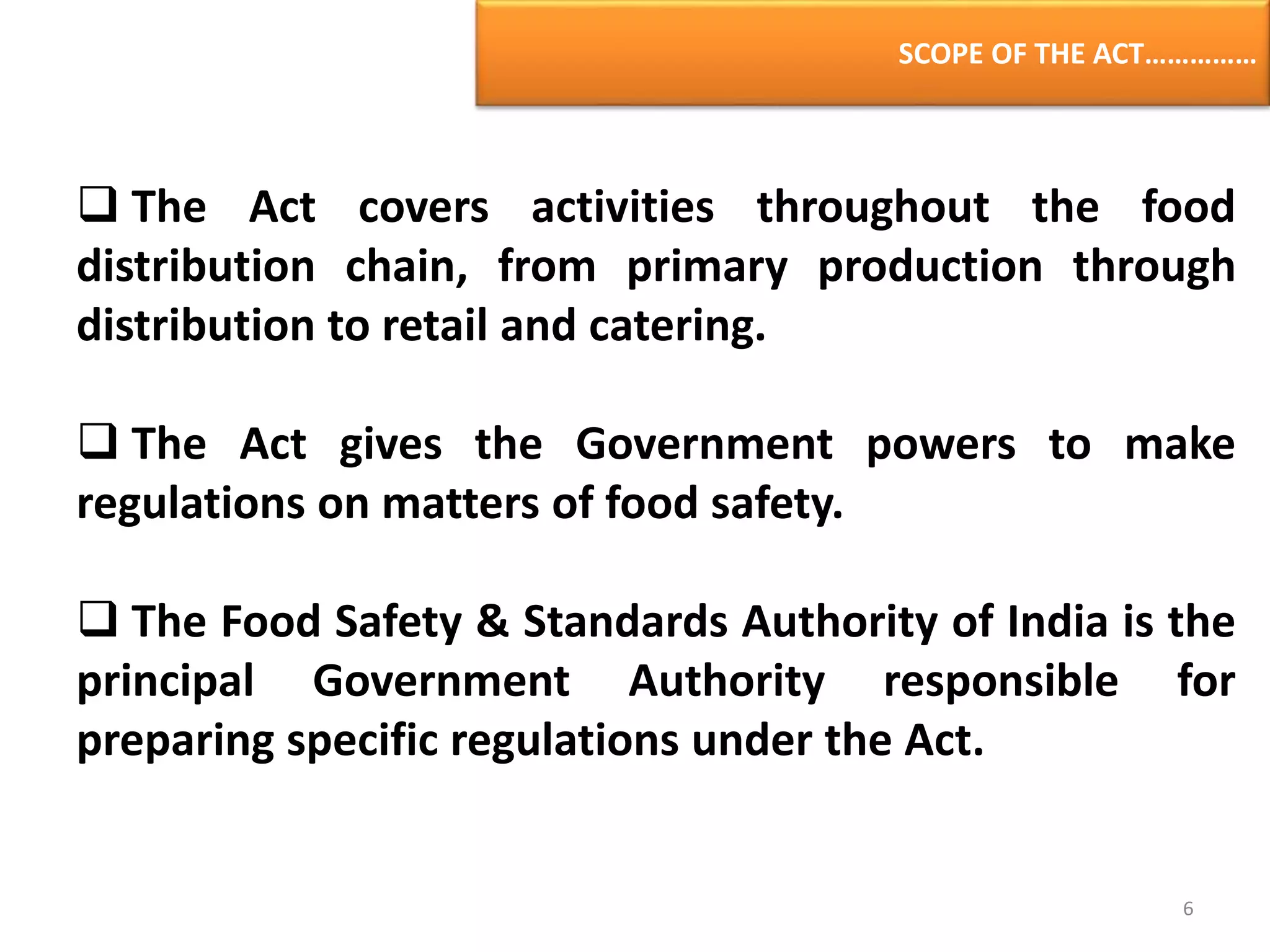 SCOPE OF THE ACT……………
 The Act covers activities throughout the food
distribution chain, from primary production through
distribution to retail and catering.
 The Act gives the Government powers to make
regulations on matters of food safety.
 The Food Safety & Standards Authority of India is the
principal Government Authority responsible for
preparing specific regulations under the Act.
6
 
