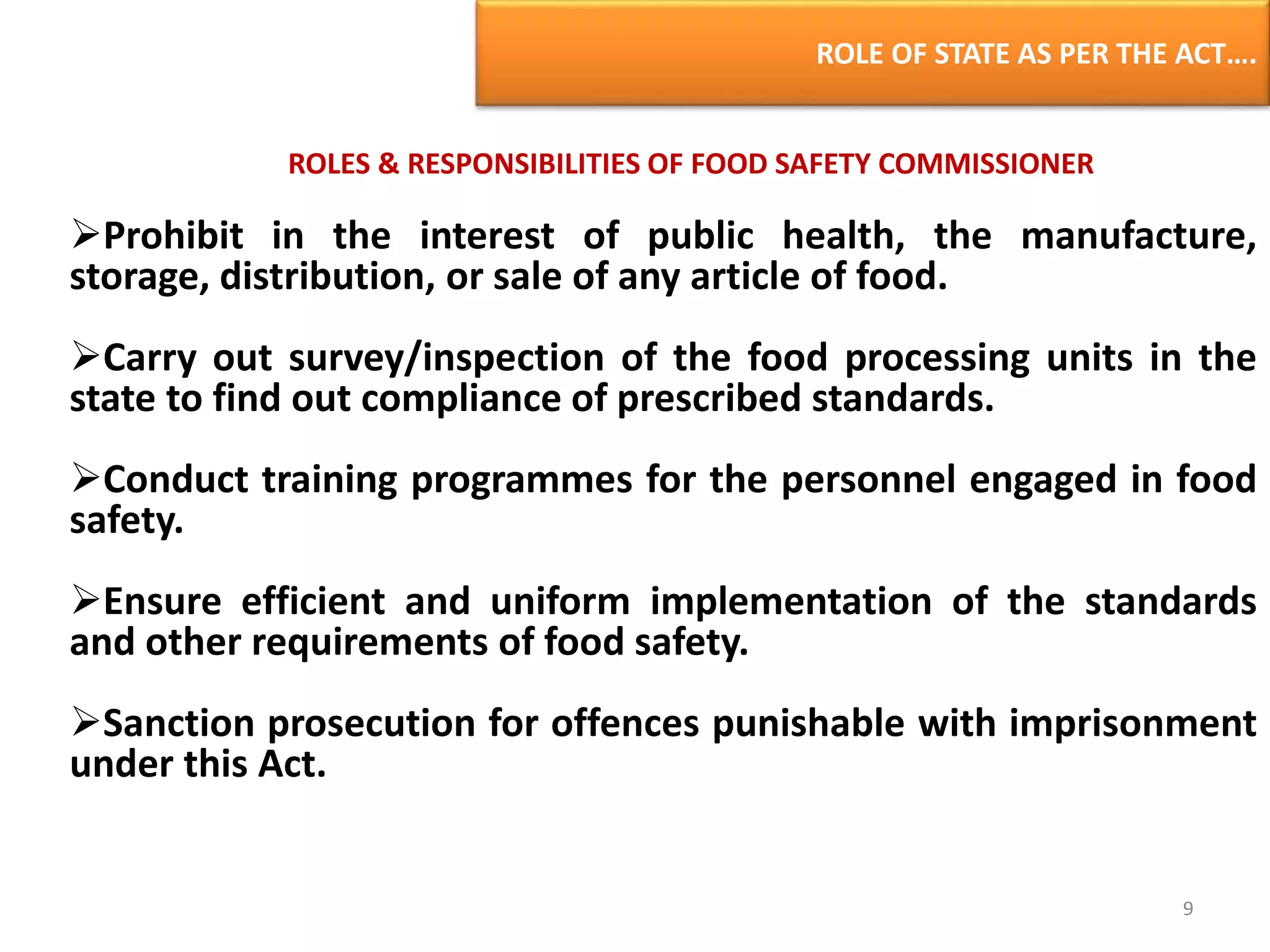 ROLE OF STATE AS PER THE ACT….
ROLES & RESPONSIBILITIES OF FOOD SAFETY COMMISSIONER
Prohibit in the interest of public health, the manufacture,
storage, distribution, or sale of any article of food.
Carry out survey/inspection of the food processing units in the
state to find out compliance of prescribed standards.
Conduct training programmes for the personnel engaged in food
safety.
Ensure efficient and uniform implementation of the standards
and other requirements of food safety.
Sanction prosecution for offences punishable with imprisonment
under this Act.
9
 