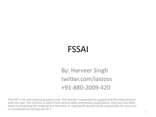 FSSAI
By: Harveer Singh
twitter.com/iastoss
+91-880-2009-420
This PPT is for educational purpose only. The learner is expected to supplement the video lecture
with this ppt. The content is taken from various daily and weekly publications. Due care has been
taken in preparing the material but the tutor or superprofs would not be responsible for any error
or consequences arising out of it.
1
 