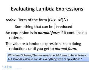 Evaluating Lambda Expressions
redex: Term of the form (( x. M)N)
     Something that can be -reduced
An expression is in normal form if it contains no
  redexes.
To evaluate a lambda expression, keep doing
  reductions until you get to normal form.
 Why does Scheme/Charme need special forms to be universal,
 but lambda calculus can do everything with “application”?
 