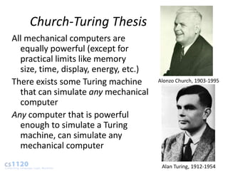 Church-Turing Thesis
All mechanical computers are
  equally powerful (except for
  practical limits like memory
  size, time, display, energy, etc.)
There exists some Turing machine       Alonzo Church, 1903-1995

  that can simulate any mechanical
  computer
Any computer that is powerful
  enough to simulate a Turing
  machine, can simulate any
  mechanical computer

                                        Alan Turing, 1912-1954
 
