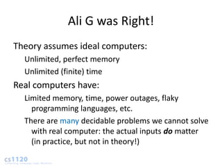 Ali G was Right!
Theory assumes ideal computers:
  Unlimited, perfect memory
  Unlimited (finite) time
Real computers have:
  Limited memory, time, power outages, flaky
    programming languages, etc.
  There are many decidable problems we cannot solve
    with real computer: the actual inputs do matter
    (in practice, but not in theory!)
 