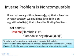 Inverse Problem is Noncomputable
    If we had an algorithm, inverse(p, q) that solves the
    InverseProblem, we could use it to define an
    algorithm halts(s) that solves the HaltingProblem:

       def halts(s):
        inverse(“lambda x: x”,
                  “lambda x: begin(eval(s), x)”)
To make proof convincing: argue that this correctly defines halts
If s doesn’t finish the inputs are not inverses, hence inverse returns false (correct)
If s does finish, the inputs are inverses, hence inverse returns true (correct)


                                                                                         6
 