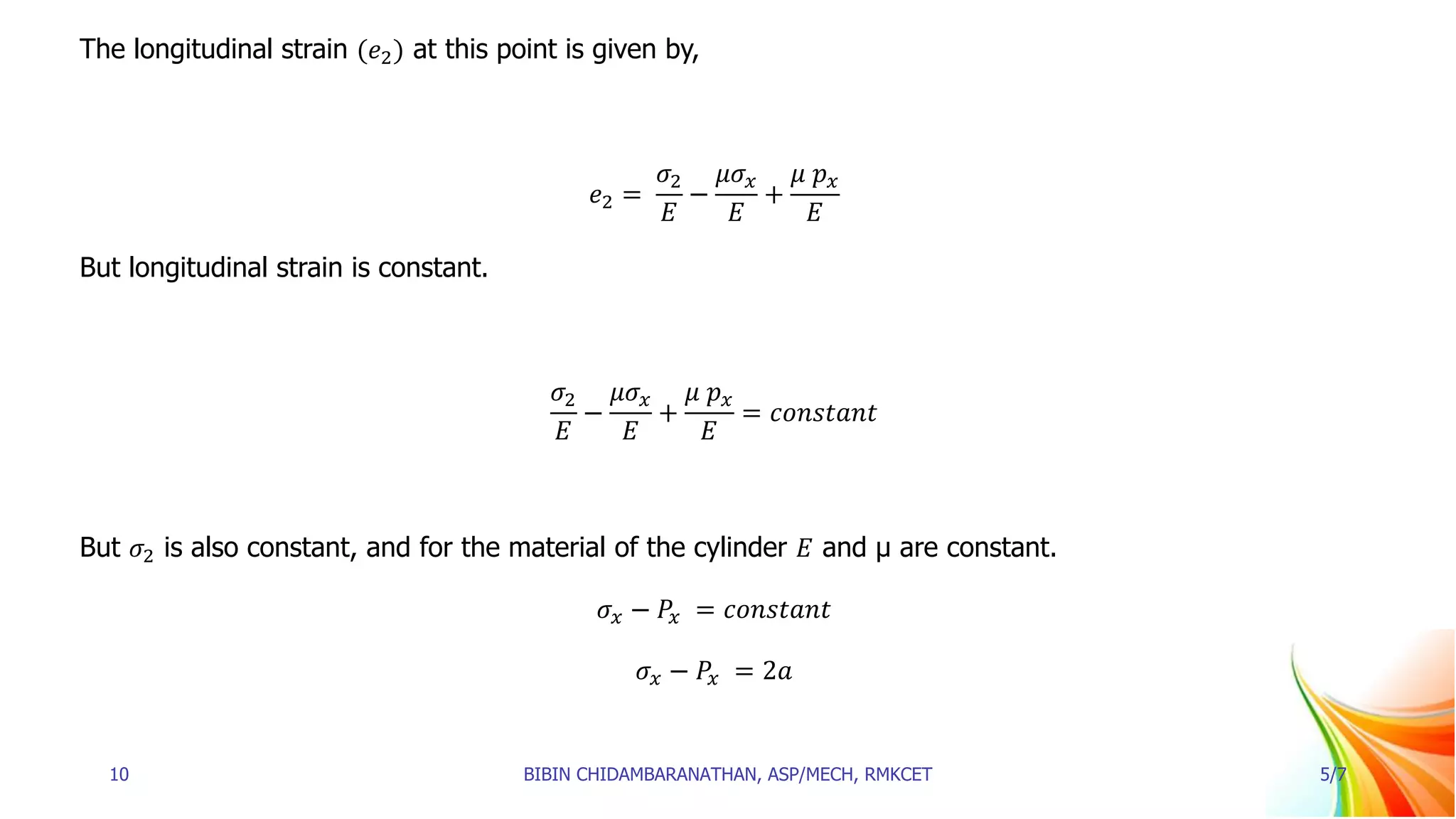 The longitudinal strain (𝑒2) at this point is given by,
𝑒2 =
𝜎2
𝐸
−
𝜇𝜎𝑥
𝐸
+
𝜇 𝑝𝑥
𝐸
But longitudinal strain is constant.
𝜎2
𝐸
−
𝜇𝜎𝑥
𝐸
+
𝜇 𝑝𝑥
𝐸
= 𝑐𝑜𝑛𝑠𝑡𝑎𝑛𝑡
But 𝜎2 is also constant, and for the material of the cylinder 𝐸 and μ are constant.
𝜎𝑥 − 𝑃𝑥 = 𝑐𝑜𝑛𝑠𝑡𝑎𝑛𝑡
𝜎𝑥 − 𝑃𝑥 = 2𝑎
10 BIBIN CHIDAMBARANATHAN, ASP/MECH, RMKCET 5/7
 