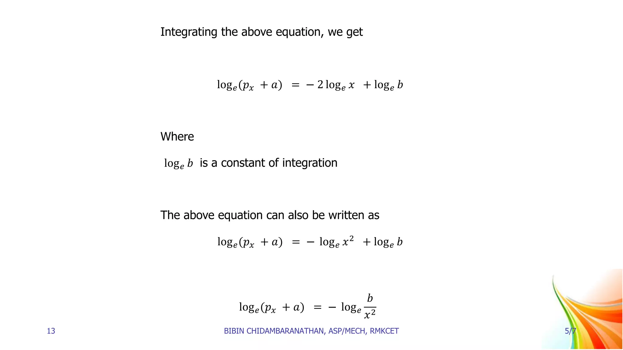 Integrating the above equation, we get
log𝑒(𝑝𝑥 + 𝑎) = − 2 log𝑒 𝑥 + log𝑒 𝑏
Where
log𝑒 𝑏 is a constant of integration
The above equation can also be written as
log𝑒(𝑝𝑥 + 𝑎) = − log𝑒 𝑥2
+ log𝑒 𝑏
log𝑒(𝑝𝑥 + 𝑎) = − log𝑒
𝑏
𝑥2
13 BIBIN CHIDAMBARANATHAN, ASP/MECH, RMKCET 5/7
 