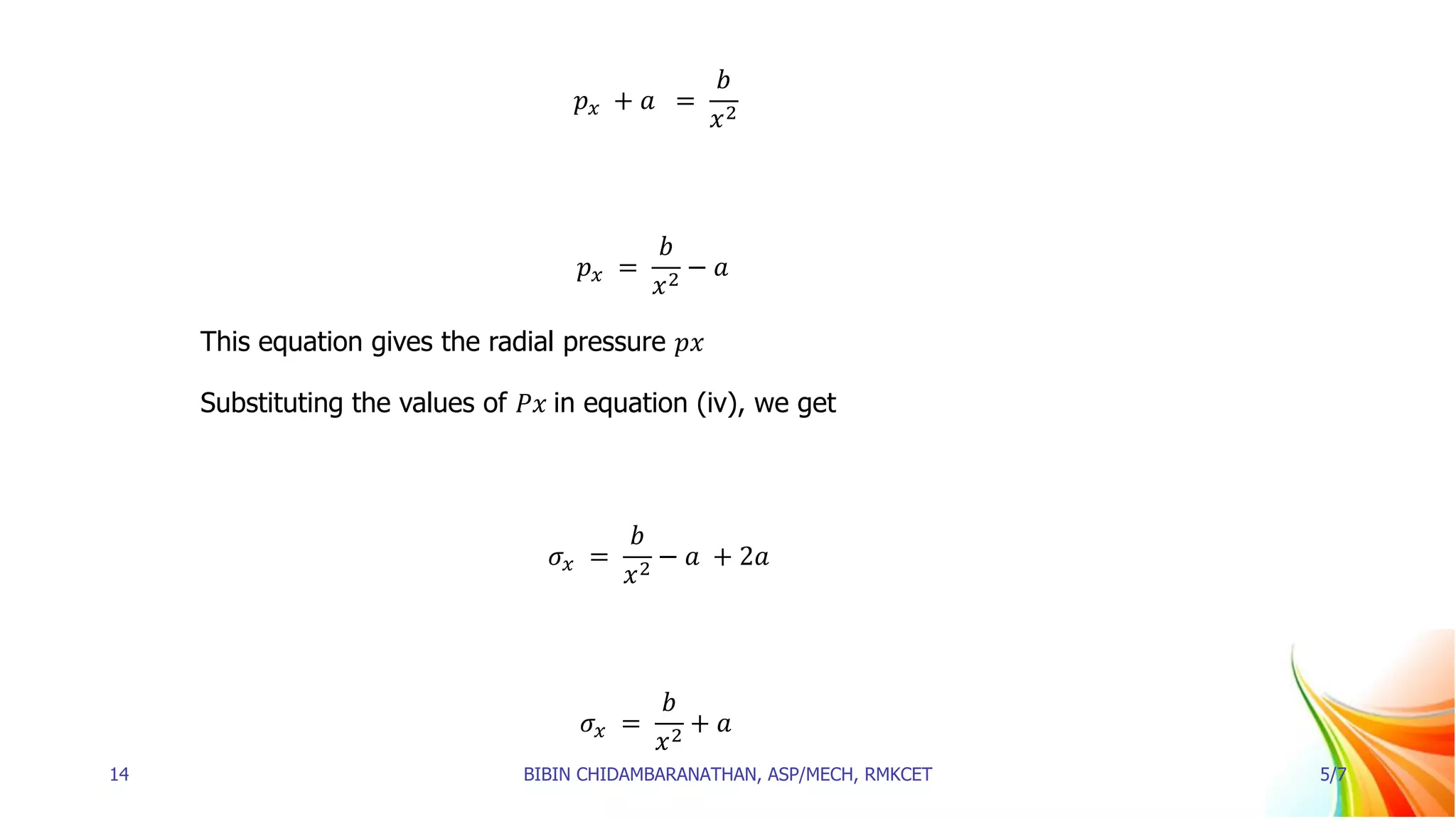 𝑝𝑥 + 𝑎 =
𝑏
𝑥2
𝑝𝑥 =
𝑏
𝑥2
− 𝑎
This equation gives the radial pressure 𝑝𝑥
Substituting the values of 𝑃𝑥 in equation (iv), we get
𝜎𝑥 =
𝑏
𝑥2
− 𝑎 + 2𝑎
𝜎𝑥 =
𝑏
𝑥2
+ 𝑎
14 BIBIN CHIDAMBARANATHAN, ASP/MECH, RMKCET 5/7
 