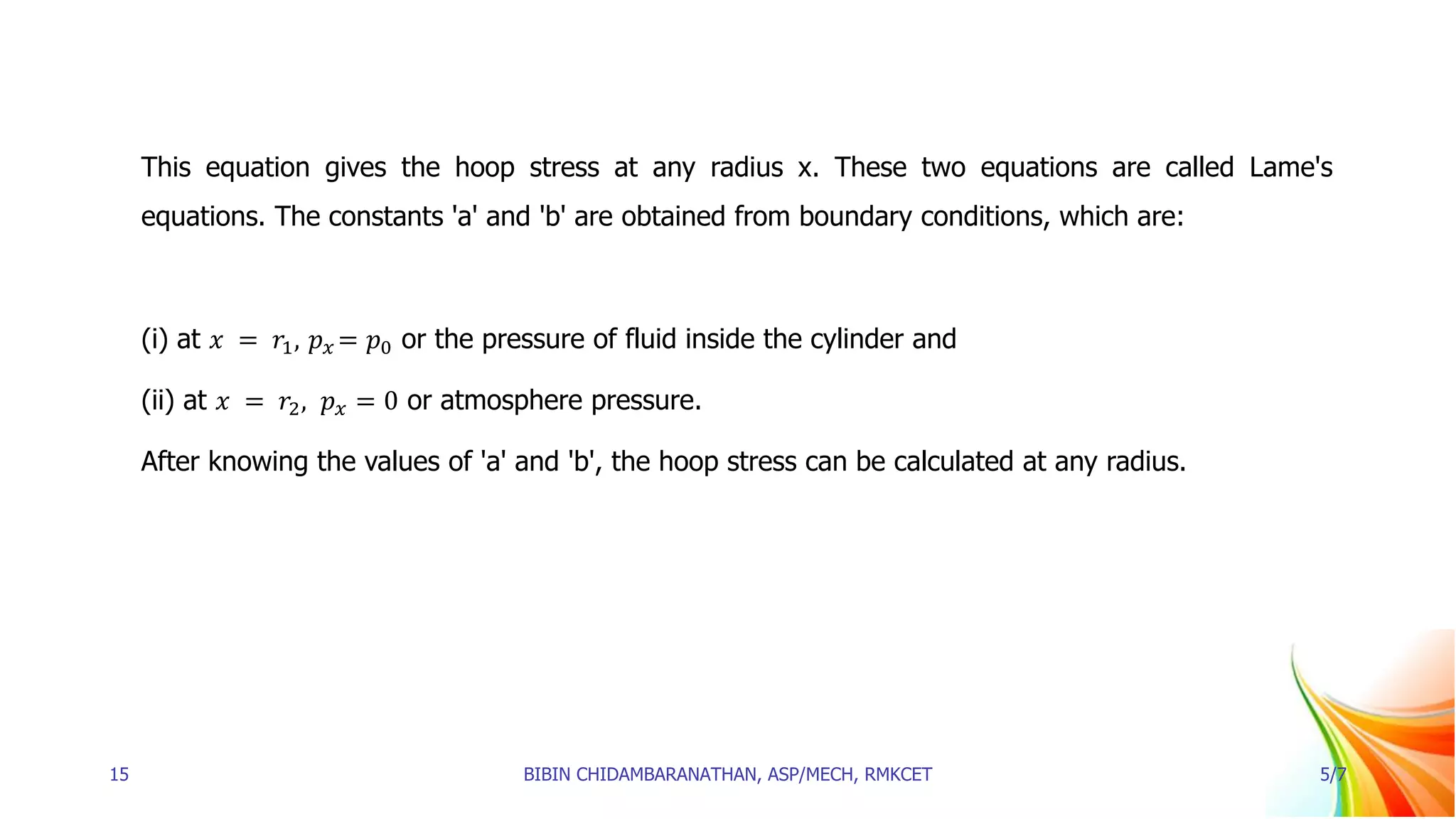 This equation gives the hoop stress at any radius x. These two equations are called Lame's
equations. The constants 'a' and 'b' are obtained from boundary conditions, which are:
(i) at 𝑥 = 𝑟1, 𝑝𝑥 = 𝑝0 or the pressure of fluid inside the cylinder and
(ii) at 𝑥 = 𝑟2, 𝑝𝑥 = 0 or atmosphere pressure.
After knowing the values of 'a' and 'b', the hoop stress can be calculated at any radius.
15 BIBIN CHIDAMBARANATHAN, ASP/MECH, RMKCET 5/7
 