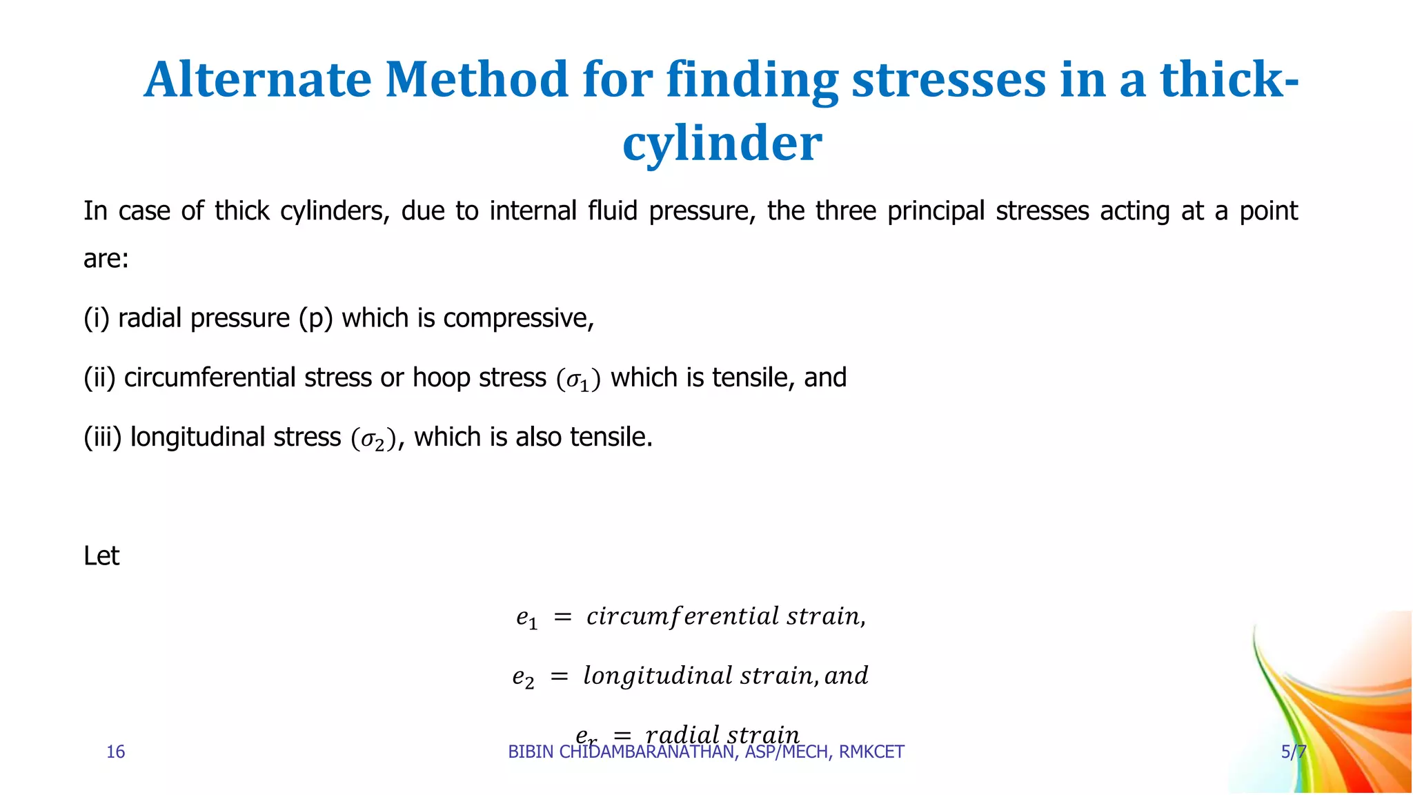 Alternate Method for finding stresses in a thick-
cylinder
In case of thick cylinders, due to internal fluid pressure, the three principal stresses acting at a point
are:
(i) radial pressure (p) which is compressive,
(ii) circumferential stress or hoop stress (𝜎1) which is tensile, and
(iii) longitudinal stress (𝜎2), which is also tensile.
Let
𝑒1 = 𝑐𝑖𝑟𝑐𝑢𝑚𝑓𝑒𝑟𝑒𝑛𝑡𝑖𝑎𝑙 𝑠𝑡𝑟𝑎𝑖𝑛,
𝑒2 = 𝑙𝑜𝑛𝑔𝑖𝑡𝑢𝑑𝑖𝑛𝑎𝑙 𝑠𝑡𝑟𝑎𝑖𝑛, 𝑎𝑛𝑑
𝑒𝑟 = 𝑟𝑎𝑑𝑖𝑎𝑙 𝑠𝑡𝑟𝑎𝑖𝑛
16 BIBIN CHIDAMBARANATHAN, ASP/MECH, RMKCET 5/7
 