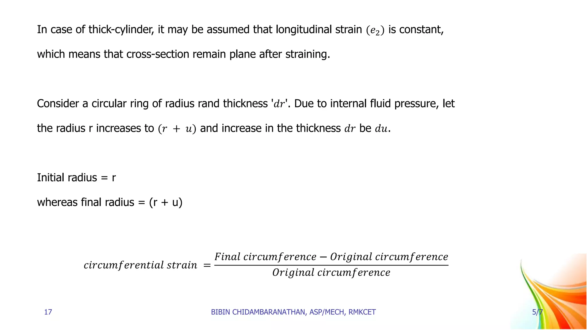 In case of thick-cylinder, it may be assumed that longitudinal strain (𝑒2) is constant,
which means that cross-section remain plane after straining.
Consider a circular ring of radius rand thickness '𝑑𝑟'. Due to internal fluid pressure, let
the radius r increases to (𝑟 + 𝑢) and increase in the thickness 𝑑𝑟 be 𝑑𝑢.
Initial radius = r
whereas final radius = (r + u)
𝑐𝑖𝑟𝑐𝑢𝑚𝑓𝑒𝑟𝑒𝑛𝑡𝑖𝑎𝑙 𝑠𝑡𝑟𝑎𝑖𝑛 =
𝐹𝑖𝑛𝑎𝑙 𝑐𝑖𝑟𝑐𝑢𝑚𝑓𝑒𝑟𝑒𝑛𝑐𝑒 − 𝑂𝑟𝑖𝑔𝑖𝑛𝑎𝑙 𝑐𝑖𝑟𝑐𝑢𝑚𝑓𝑒𝑟𝑒𝑛𝑐𝑒
𝑂𝑟𝑖𝑔𝑖𝑛𝑎𝑙 𝑐𝑖𝑟𝑐𝑢𝑚𝑓𝑒𝑟𝑒𝑛𝑐𝑒
17 BIBIN CHIDAMBARANATHAN, ASP/MECH, RMKCET 5/7
 